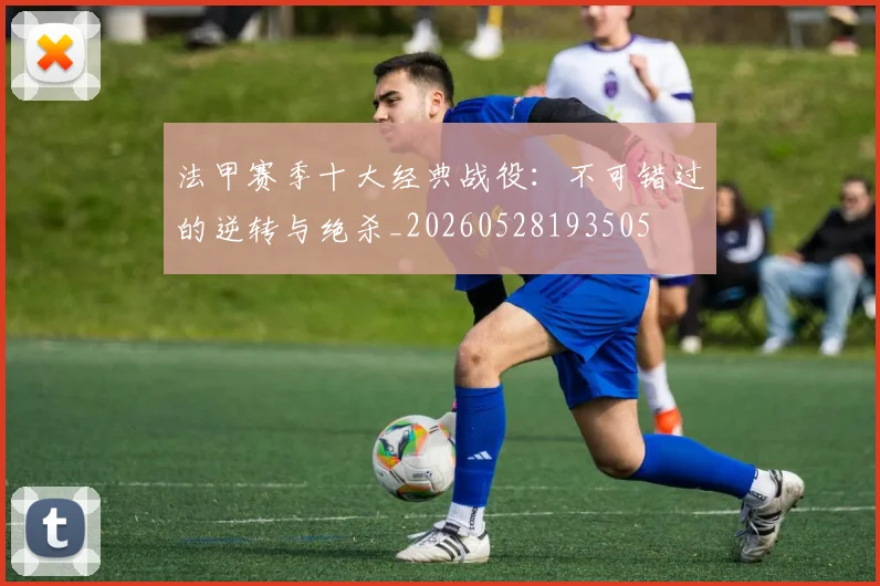 法甲赛季十大经典战役：不可错过的逆转与绝杀_20260528193505