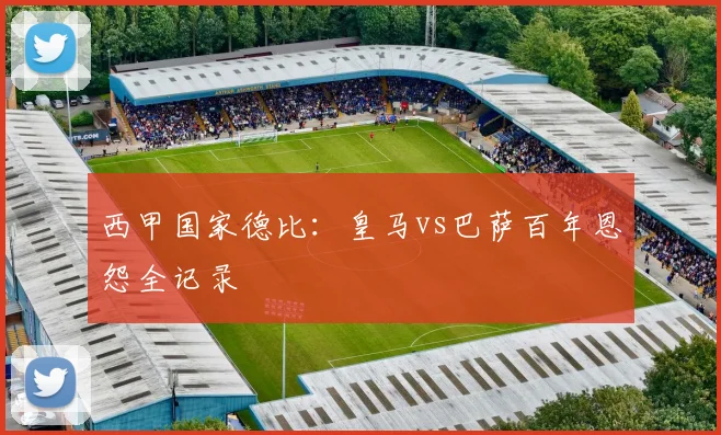 西甲国家德比：皇马vs巴萨百年恩怨全记录