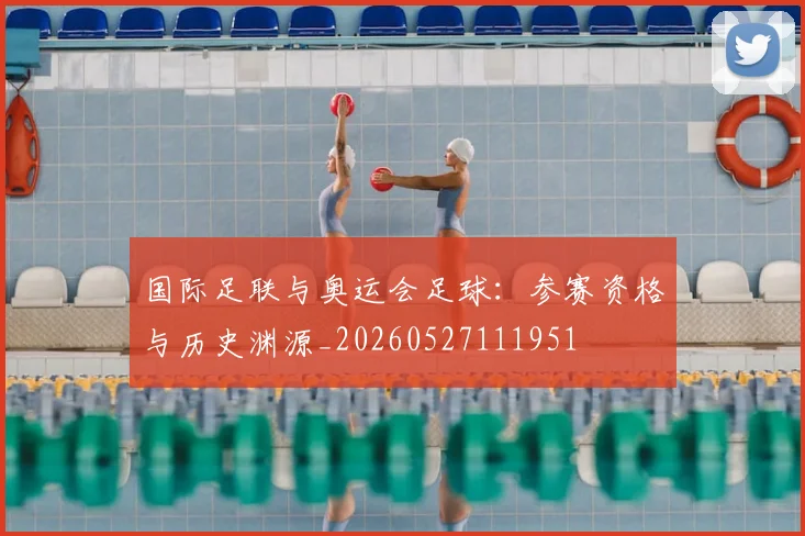 国际足联与奥运会足球:参赛资格与历史渊源_20260527111951