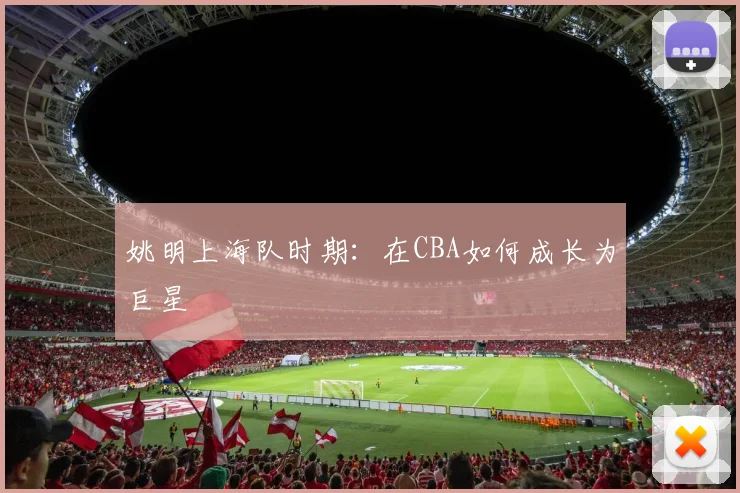 姚明上海队时期：在CBA如何成长为巨星